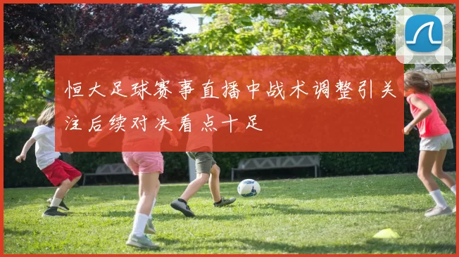 恒大足球赛事直播中战术调整引关注后续对决看点十足