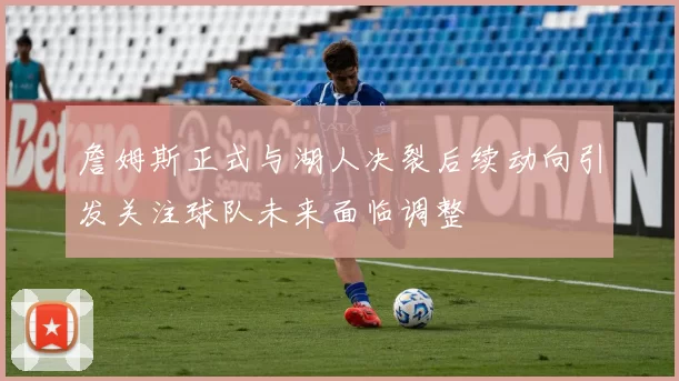 詹姆斯正式与湖人决裂后续动向引发关注球队未来面临调整