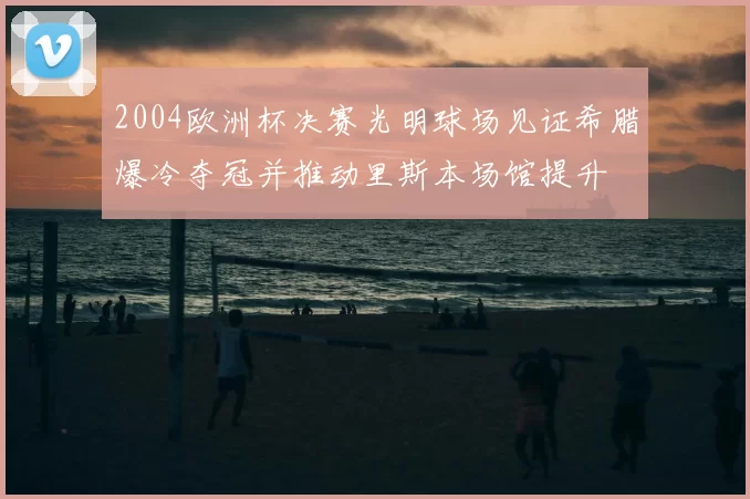 2004欧洲杯决赛光明球场见证希腊爆冷夺冠并推动里斯本场馆提升