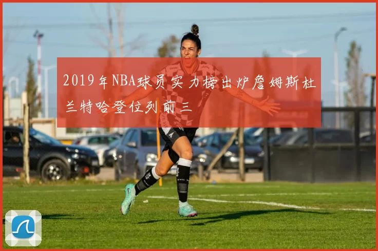 2019年NBA球员实力榜出炉詹姆斯杜兰特哈登位列前三
