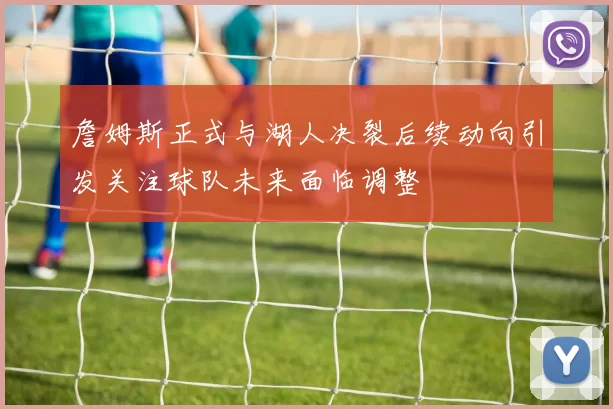 詹姆斯正式与湖人决裂后续动向引发关注球队未来面临调整