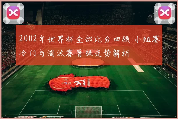 2002年世界杯全部比分回顾 小组赛冷门与淘汰赛晋级走势解析