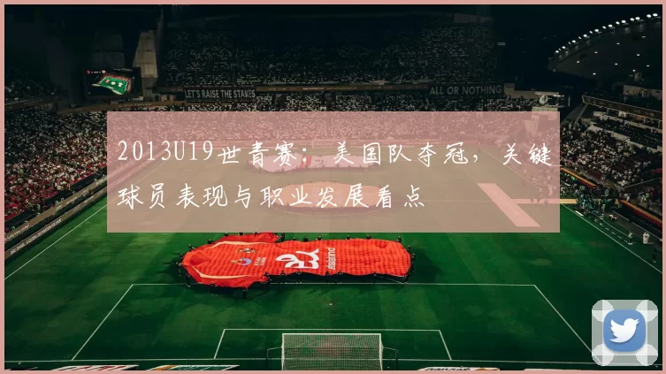 2013U19世青赛：美国队夺冠，关键球员表现与职业发展看点