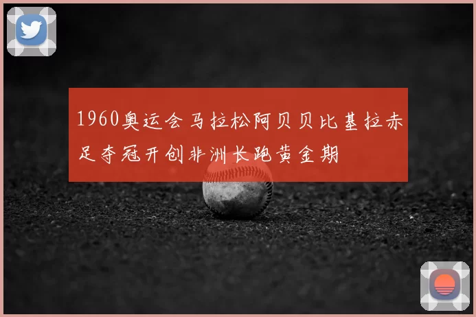 1960奥运会马拉松阿贝贝比基拉赤足夺冠开创非洲长跑黄金期