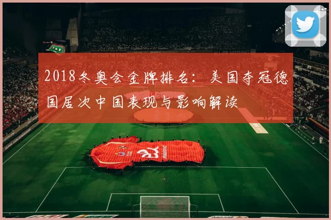 2018冬奥会金牌排名：美国夺冠德国居次中国表现与影响解读