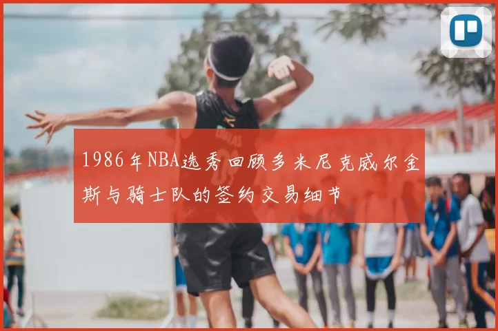 1986年NBA选秀回顾多米尼克威尔金斯与骑士队的签约交易细节