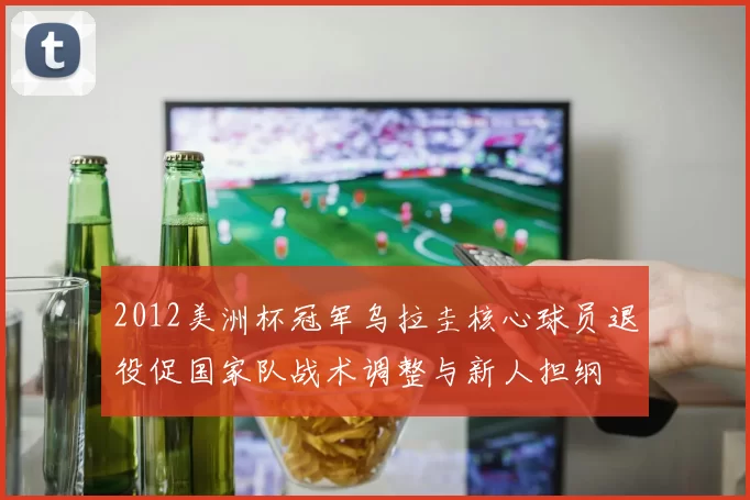 2012美洲杯冠军乌拉圭核心球员退役促国家队战术调整与新人担纲