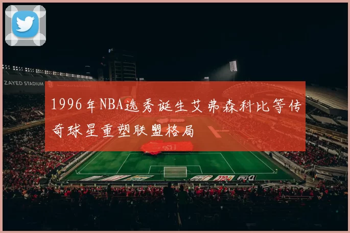 1996年NBA选秀诞生艾弗森科比等传奇球星重塑联盟格局