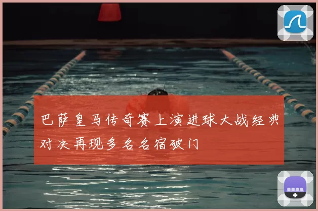 巴萨皇马传奇赛上演进球大战经典对决再现多名名宿破门