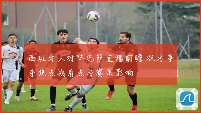 西班牙人对阵巴萨直播前瞻 双方争夺焦点战看点与赛果影响