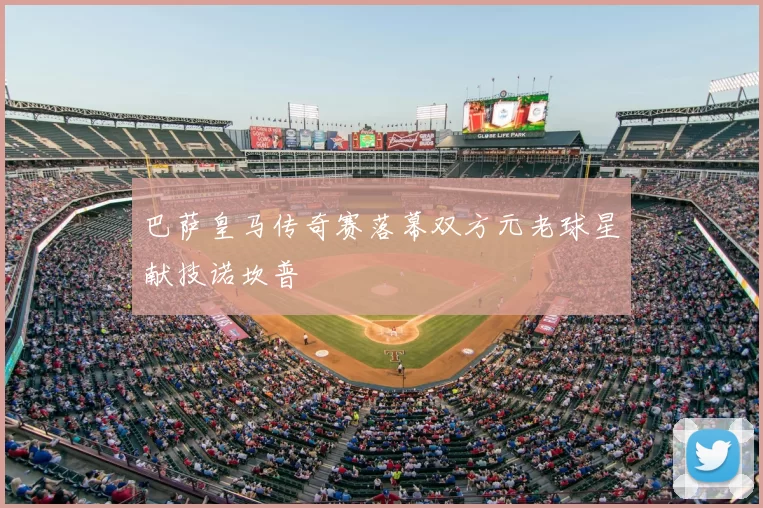 巴萨皇马传奇赛落幕双方元老球星献技诺坎普