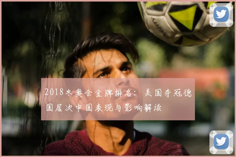 2018冬奥会金牌排名：美国夺冠德国居次中国表现与影响解读