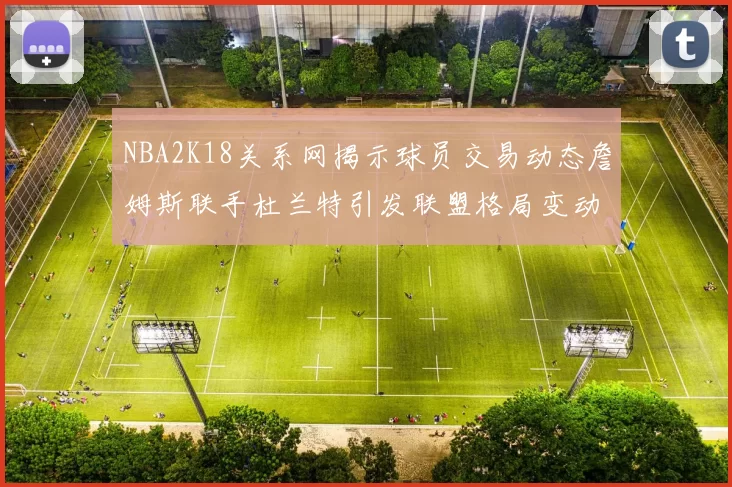 NBA2K18关系网揭示球员交易动态詹姆斯联手杜兰特引发联盟格局变动