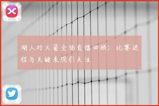 湖人对火箭全场直播回顾：比赛进程与关键表现引关注