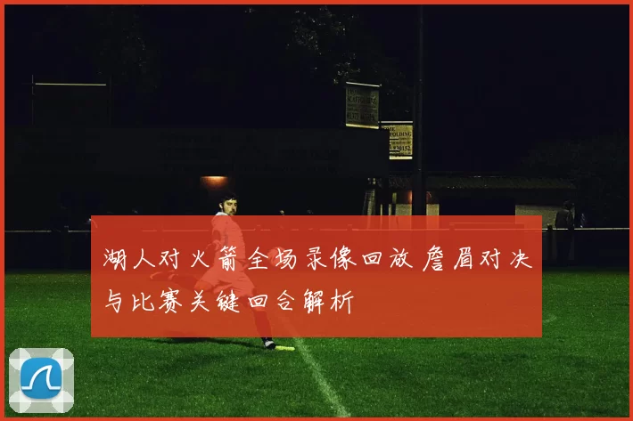 湖人对火箭全场录像回放 詹眉对决与比赛关键回合解析