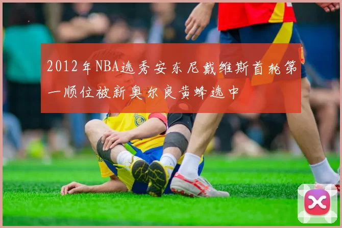 2012年NBA选秀安东尼戴维斯首轮第一顺位被新奥尔良黄蜂选中