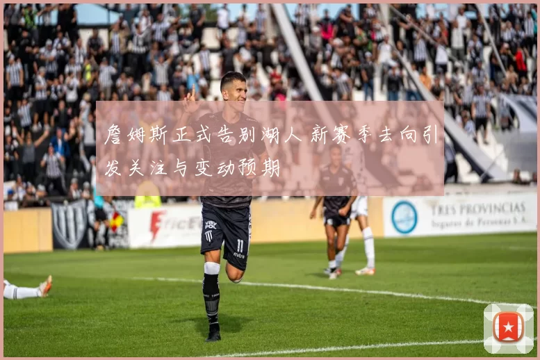 詹姆斯正式告别湖人 新赛季去向引发关注与变动预期