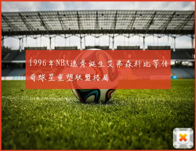 1996年NBA选秀诞生艾弗森科比等传奇球星重塑联盟格局
