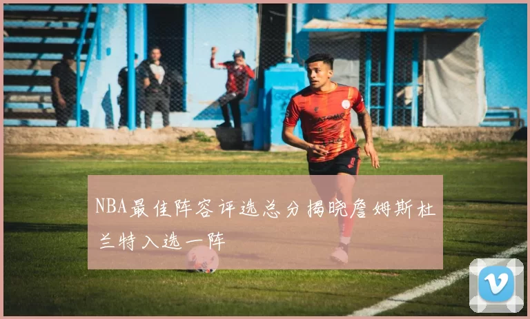 NBA最佳阵容评选总分揭晓詹姆斯杜兰特入选一阵