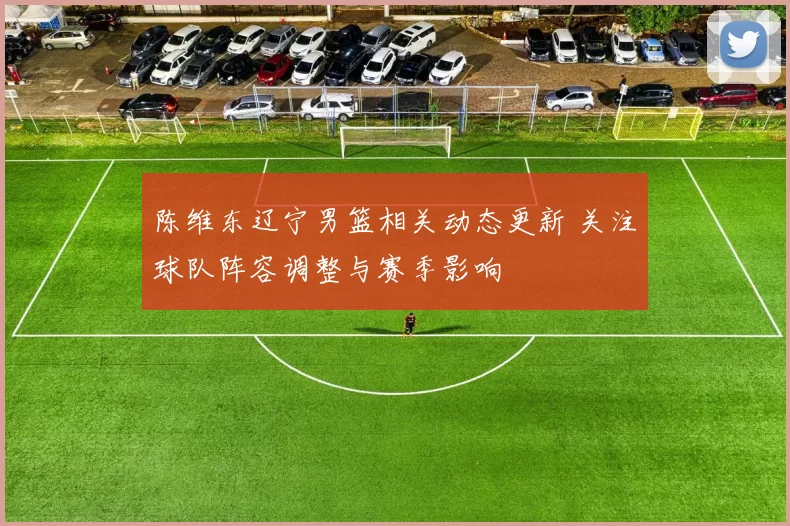 陈维东辽宁男篮相关动态更新 关注球队阵容调整与赛季影响