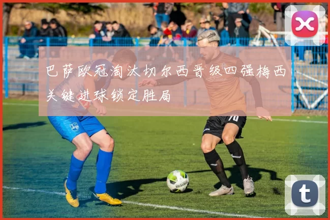 巴萨欧冠淘汰切尔西晋级四强梅西关键进球锁定胜局