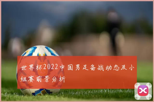 世界杯2022中国男足备战动态及小组赛前景分析