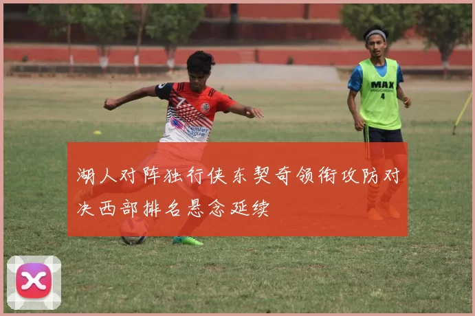 湖人对阵独行侠东契奇领衔攻防对决西部排名悬念延续