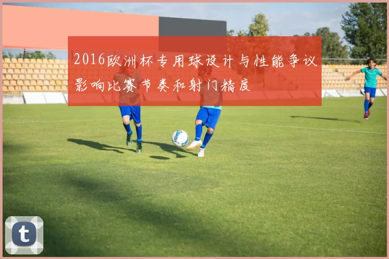 2016欧洲杯专用球设计与性能争议影响比赛节奏和射门精度
