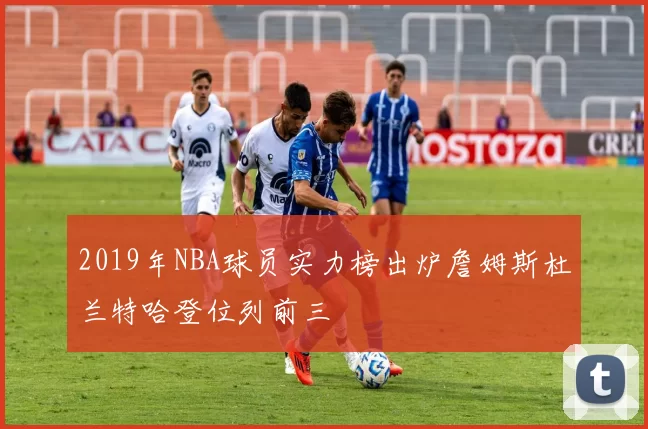 2019年NBA球员实力榜出炉詹姆斯杜兰特哈登位列前三