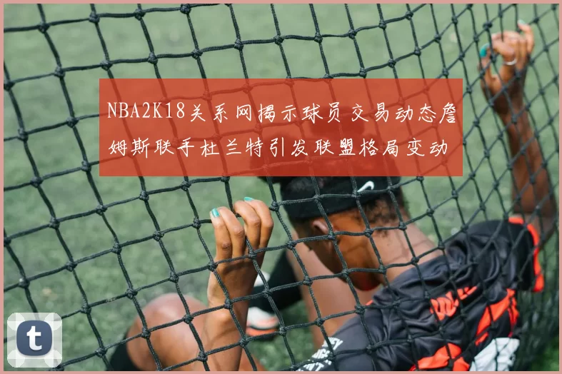 NBA2K18关系网揭示球员交易动态詹姆斯联手杜兰特引发联盟格局变动