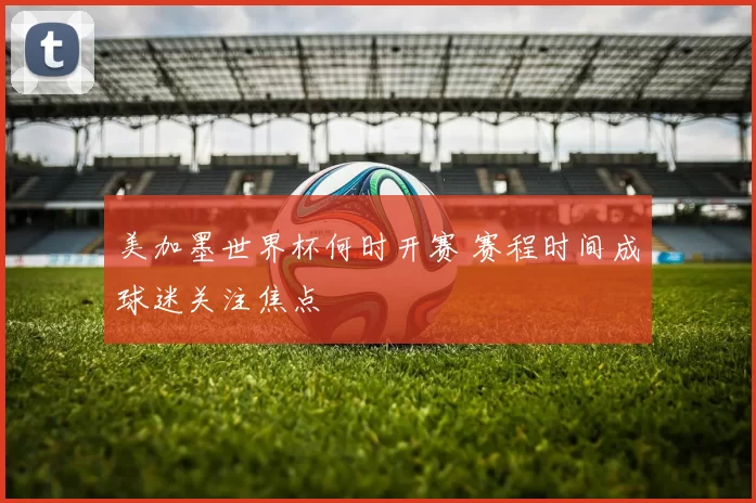 美加墨世界杯何时开赛 赛程时间成球迷关注焦点
