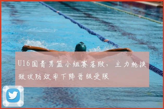 U16国青男篮小组赛落败，主力轮换致攻防效率下降晋级受限