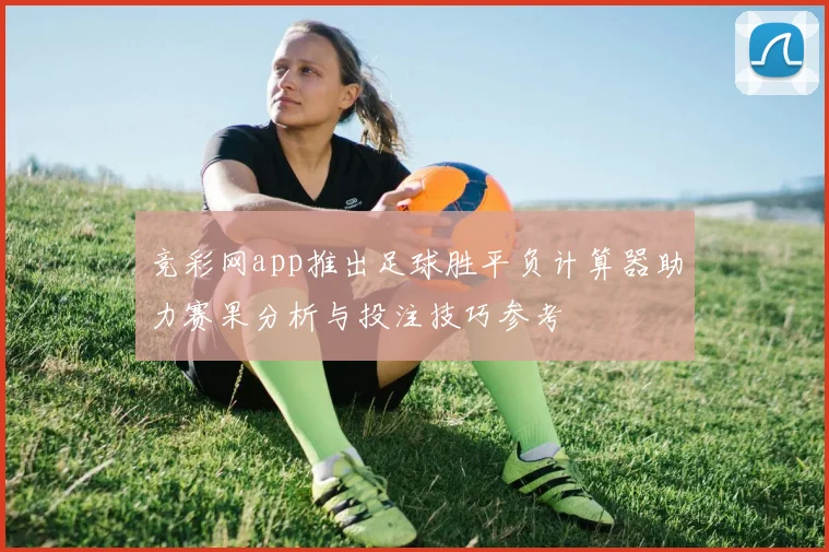 竞彩网app推出足球胜平负计算器助力赛果分析与投注技巧参考