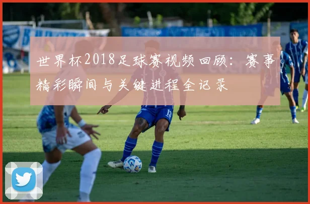 世界杯2018足球赛视频回顾：赛事精彩瞬间与关键进程全记录
