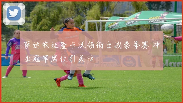萨达农杜隆卡沃领衔出战泰拳赛 冲击冠军席位引关注
