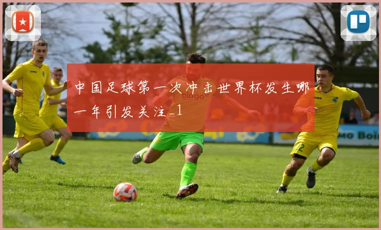 中国足球第一次冲击世界杯发生哪一年引发关注_1