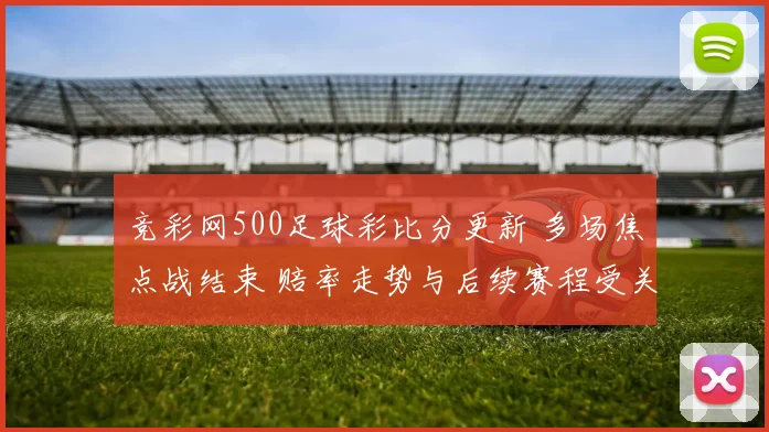 竞彩网500足球彩比分更新 多场焦点战结束 赔率走势与后续赛程受关注