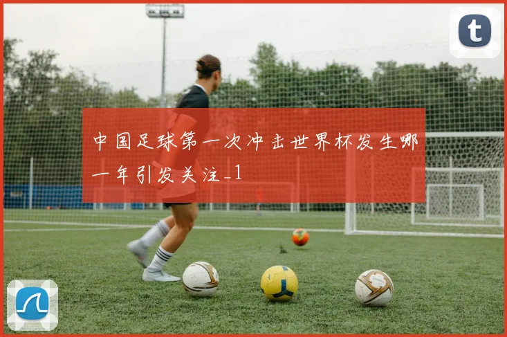 中国足球第一次冲击世界杯发生哪一年引发关注_1