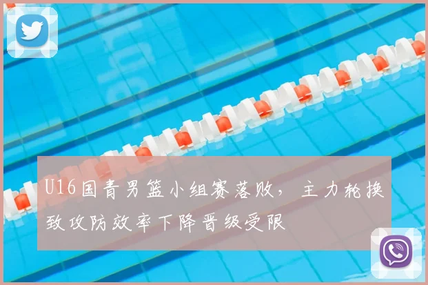 U16国青男篮小组赛落败，主力轮换致攻防效率下降晋级受限