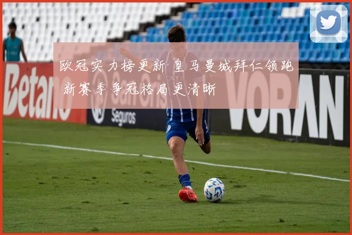 欧冠实力榜更新 皇马曼城拜仁领跑 新赛季争冠格局更清晰