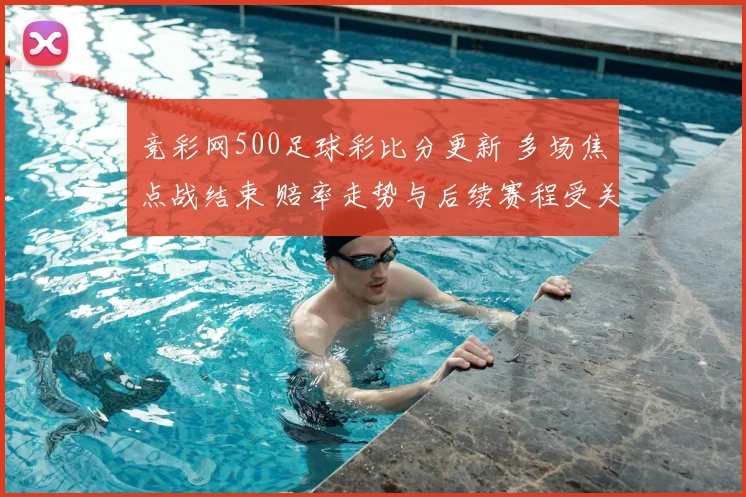 竞彩网500足球彩比分更新 多场焦点战结束 赔率走势与后续赛程受关注